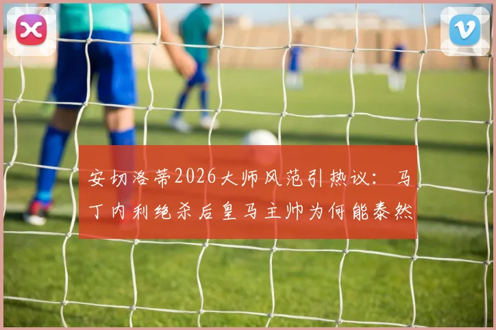 安切洛蒂2026大师风范引热议:马丁内利绝杀后皇马主帅为何能泰然自若?临场指挥与情绪管理深度剖析