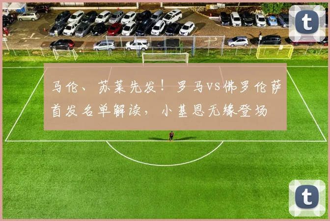 马伦、苏莱先发!罗马vs佛罗伦萨首发名单解读,小基恩无缘登场