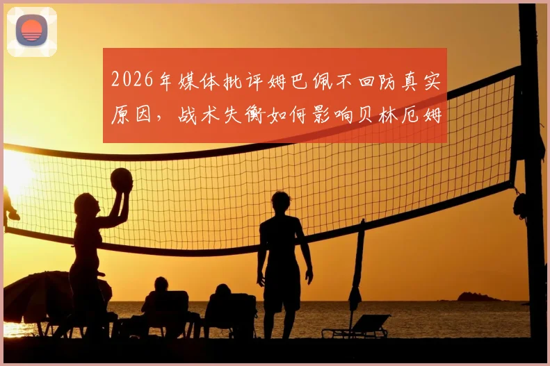 2026年媒体批评姆巴佩不回防真实原因，战术失衡如何影响贝林厄姆与维尼修斯场上发挥
