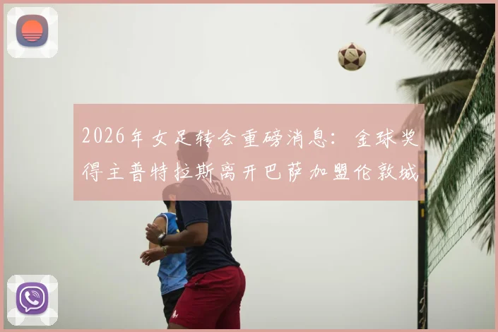 2026年女足转会重磅消息:金球奖得主普特拉斯离开巴萨加盟伦敦城雌狮,详情解析