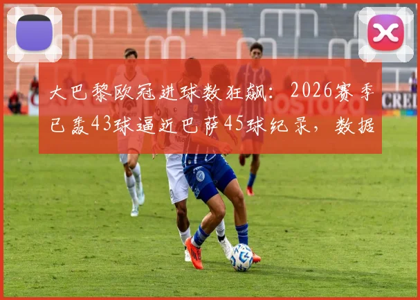 大巴黎欧冠进球数狂飙：2026赛季已轰43球逼近巴萨45球纪录，数据分析姆巴佩领衔进攻火力
