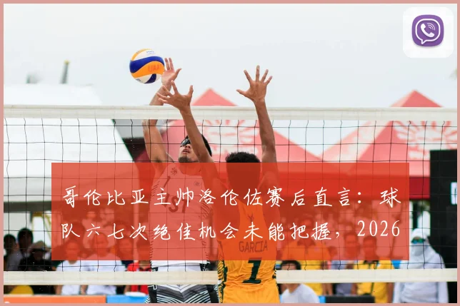 哥伦比亚主帅洛伦佐赛后直言:球队六七次绝佳机会未能把握,2026年仍需提升终结效率