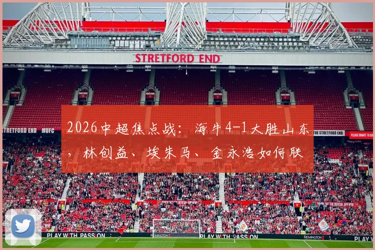 2026中超焦点战:海牛4-1大胜山东,林创益、埃朱马、金永浩如何联手导演这场大捷?技术统计与进球回顾