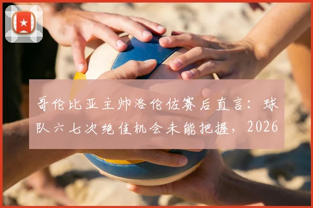 哥伦比亚主帅洛伦佐赛后直言：球队六七次绝佳机会未能把握，2026年仍需提升终结效率