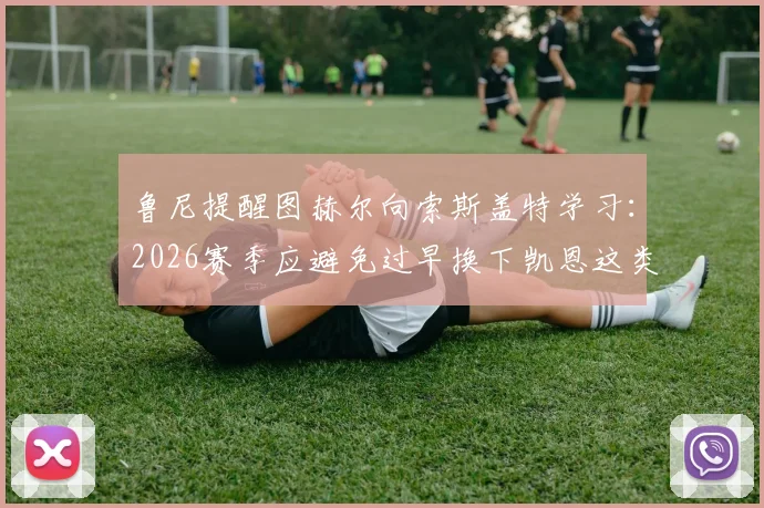 鲁尼提醒图赫尔向索斯盖特学习：2026赛季应避免过早换下凯恩这类关键球员