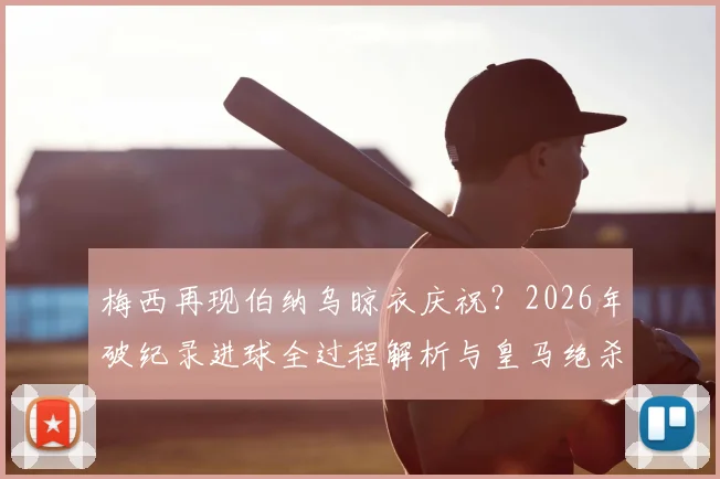 梅西再现伯纳乌晾衣庆祝?2026年破纪录进球全过程解析与皇马绝杀经典对比