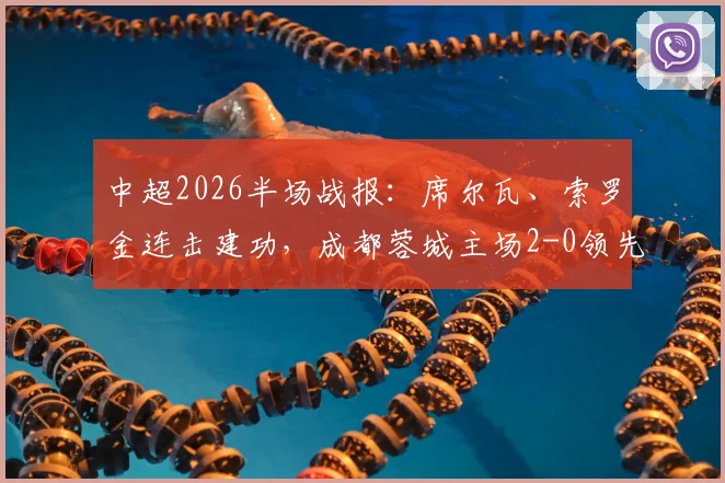 中超2026半场战报：席尔瓦、索罗金连击建功，成都蓉城主场2-0领先青岛西海岸，比赛集锦与首发解析