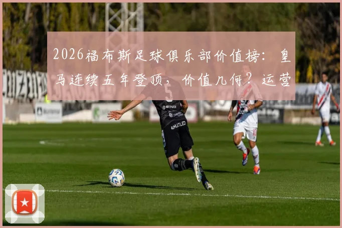 2026福布斯足球俱乐部价值榜：皇马连续五年登顶，价值几何？运营模式及前十榜单深度解读