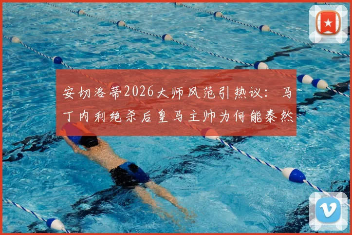 安切洛蒂2026大师风范引热议：马丁内利绝杀后皇马主帅为何能泰然自若？临场指挥与情绪管理深度剖析