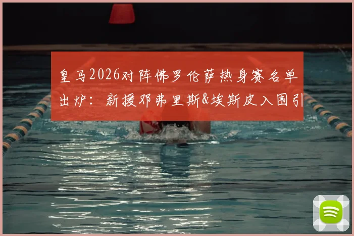皇马2026对阵佛罗伦萨热身赛名单出炉:新援邓弗里斯&埃斯皮入围引关注,阵容看点全解析