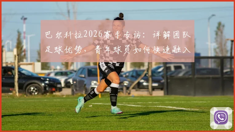 巴尔科拉2026赛季专访：详解团队足球优势，青年球员如何快速融入巴黎圣日耳曼整体战术体系