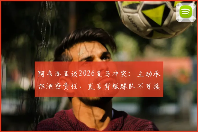 阿韦洛亚谈2026皇马冲突：主动承担泄密责任，直言背叛球队不可接受