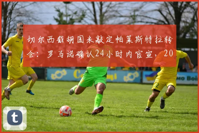 切尔西截胡国米敲定帕莱斯特拉转会：罗马诺确认24小时内官宣，2026夏窗关键引援细节曝光